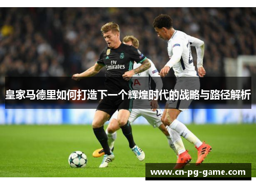 皇家马德里如何打造下一个辉煌时代的战略与路径解析