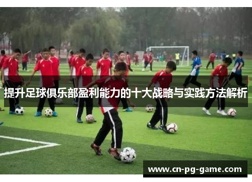 提升足球俱乐部盈利能力的十大战略与实践方法解析 提升足球俱乐部盈利能力的十大战略与实践方法解析