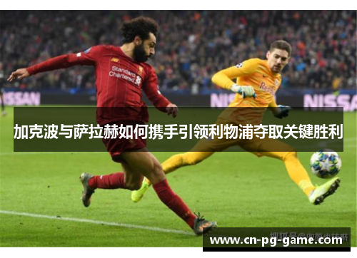 加克波与萨拉赫如何携手引领利物浦夺取关键胜利