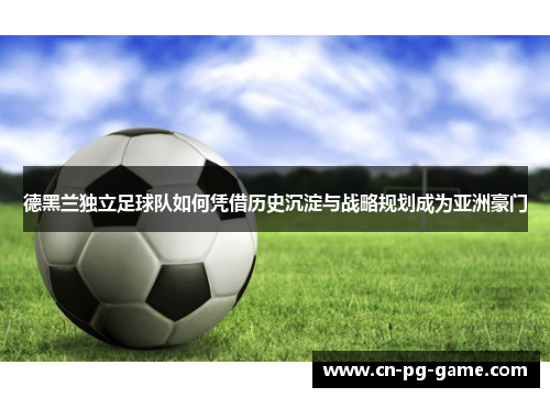 德黑兰独立足球队如何凭借历史沉淀与战略规划成为亚洲豪门 德黑兰独立足球队如何凭借历史沉淀与战略规划成为亚洲豪门