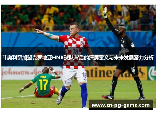 菲奥利奇加盟克罗地亚HNK球队背后的深层意义与未来发展潜力分析