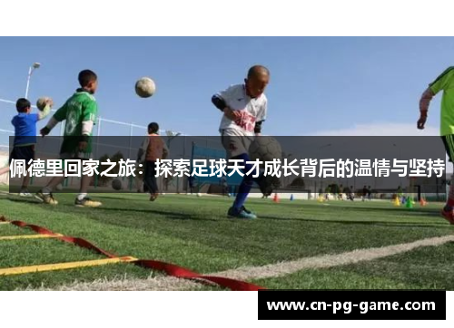 佩德里回家之旅:探索足球天才成长背后的温情与坚持 佩德里回家之旅:探索足球天才成长背后的温情与坚持