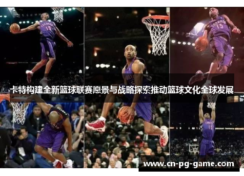 卡特构建全新篮球联赛愿景与战略探索推动篮球文化全球发展 卡特构建全新篮球联赛愿景与战略探索推动篮球文化全球发展