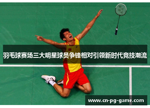 羽毛球赛场三大明星球员争锋相对引领新时代竞技潮流
