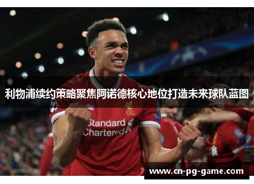 利物浦续约策略聚焦阿诺德核心地位打造未来球队蓝图