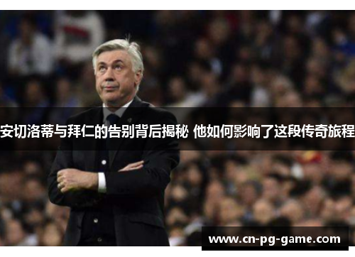 安切洛蒂与拜仁的告别背后揭秘 他如何影响了这段传奇旅程 安切洛蒂与拜仁的告别背后揭秘 他如何影响了这段传奇旅程