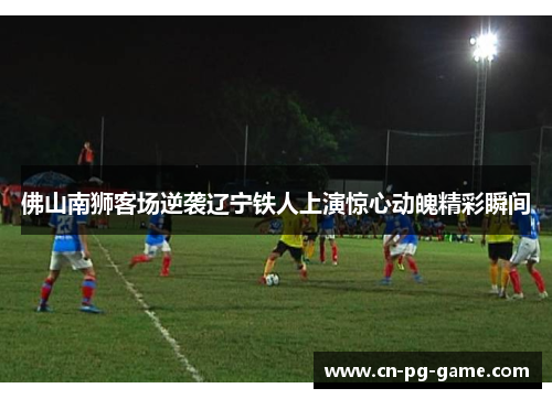 佛山南狮客场逆袭辽宁铁人上演惊心动魄精彩瞬间