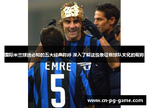 国际米兰球迷必知的五大经典称呼 深入了解这些象征着球队文化的昵称 国际米兰球迷必知的五大经典称呼 深入了解这些象征着球队文化的昵称