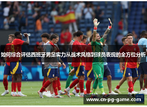 如何综合评估西班牙男足实力从战术风格到球员表现的全方位分析 如何综合评估西班牙男足实力从战术风格到球员表现的全方位分析