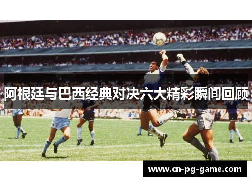 阿根廷与巴西经典对决六大精彩瞬间回顾 阿根廷与巴西经典对决六大精彩瞬间回顾