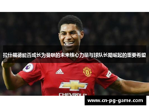 拉什福德能否成长为曼联的未来核心力量与球队长期崛起的重要希望