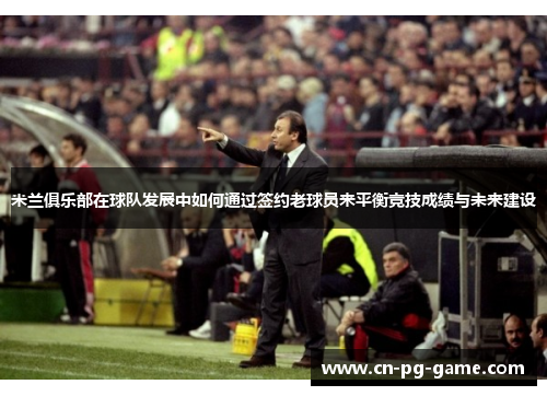 米兰俱乐部在球队发展中如何通过签约老球员来平衡竞技成绩与未来建设