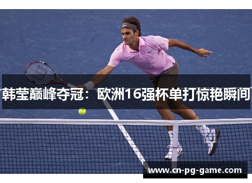 韩莹巅峰夺冠:欧洲16强杯单打惊艳瞬间 韩莹巅峰夺冠:欧洲16强杯单打惊艳瞬间