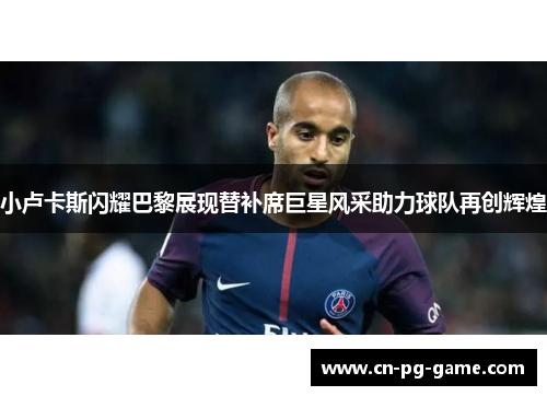 小卢卡斯闪耀巴黎展现替补席巨星风采助力球队再创辉煌