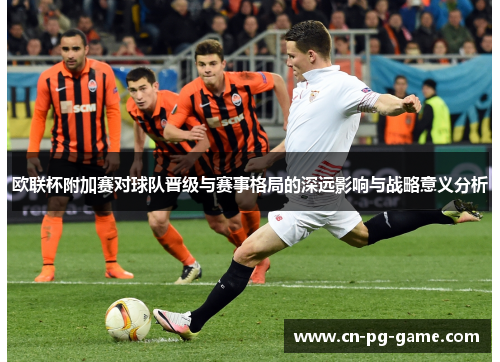 欧联杯附加赛对球队晋级与赛事格局的深远影响与战略意义分析 欧联杯附加赛对球队晋级与赛事格局的深远影响与战略意义分析