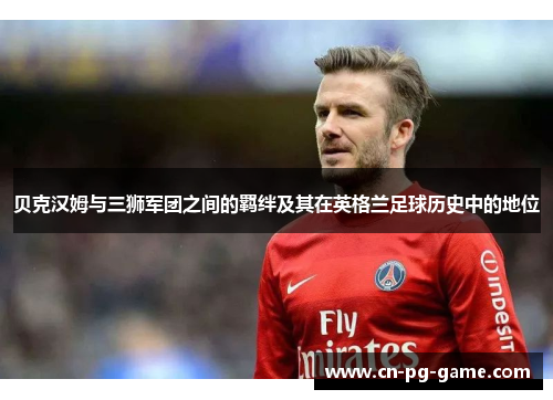 贝克汉姆与三狮军团之间的羁绊及其在英格兰足球历史中的地位