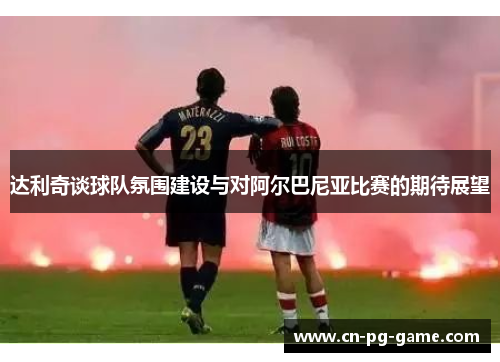 达利奇谈球队氛围建设与对阿尔巴尼亚比赛的期待展望