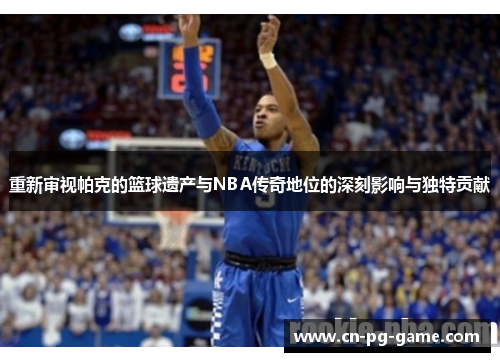 重新审视帕克的篮球遗产与NBA传奇地位的深刻影响与独特贡献